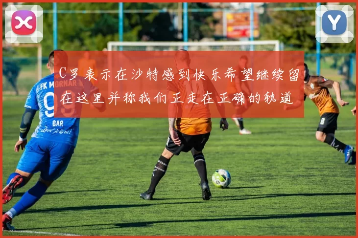 C罗表示在沙特感到快乐希望继续留在这里并称我们正走在正确的轨道上