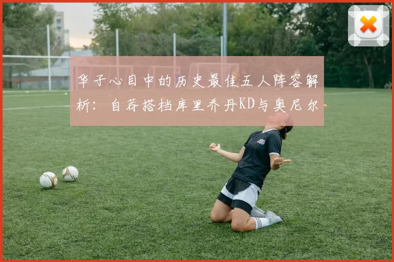 华子心目中的历史最佳五人阵容解析：自荐搭档库里乔丹KD与奥尼尔共襄盛举