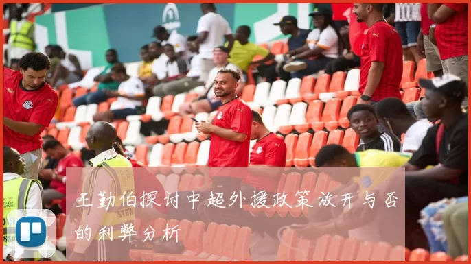 王勤伯探讨中超外援政策放开与否的利弊分析