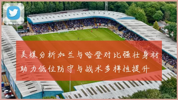 美媒分析加兰与哈登对比强壮身材助力低位防守与战术多样性提升