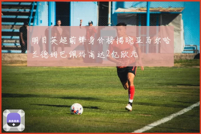 明日英超前锋身价榜揭晓亚马尔哈兰德姆巴佩均高达2亿欧元