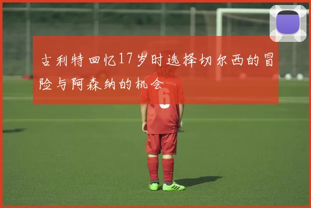 古利特回忆17岁时选择切尔西的冒险与阿森纳的机会