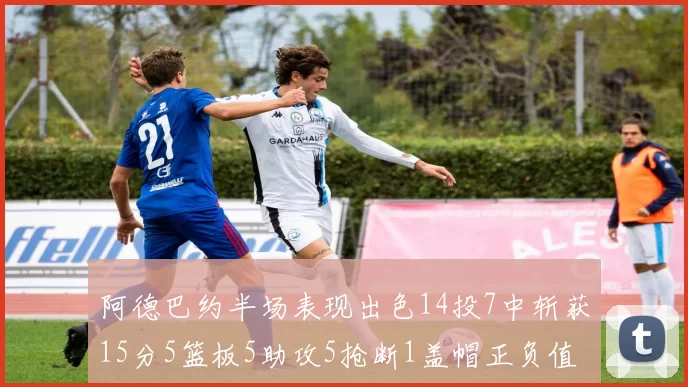 阿德巴约半场表现出色14投7中斩获15分5篮板5助攻5抢断1盖帽正负值高达16