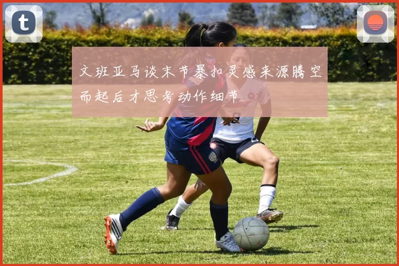文班亚马谈末节暴扣灵感来源腾空而起后才思考动作细节