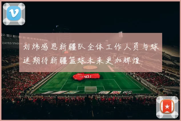 刘炜感恩新疆队全体工作人员与球迷期待新疆篮球未来更加辉煌