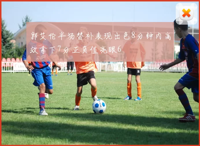 郭艾伦半场替补表现出色8分钟内高效拿下7分正负值亮眼6