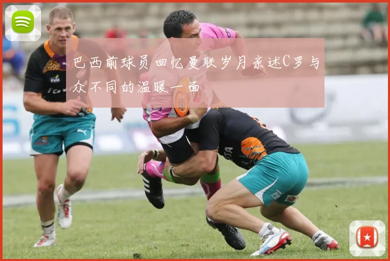 巴西前球员回忆曼联岁月亲述C罗与众不同的温暖一面