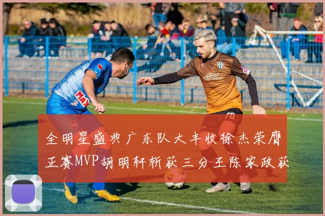 全明星盛典广东队大丰收徐杰荣膺正赛MVP胡明轩斩获三分王陈家政获星锐MVP