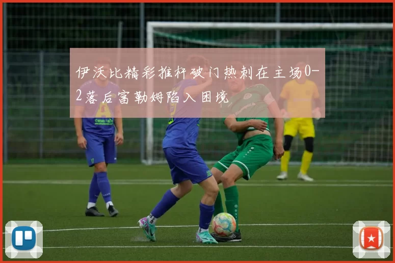 伊沃比精彩推杆破门热刺在主场0-2落后富勒姆陷入困境