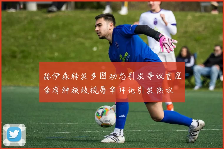 赫伊森转发多图动态引发争议首图含有种族歧视辱华评论引发热议