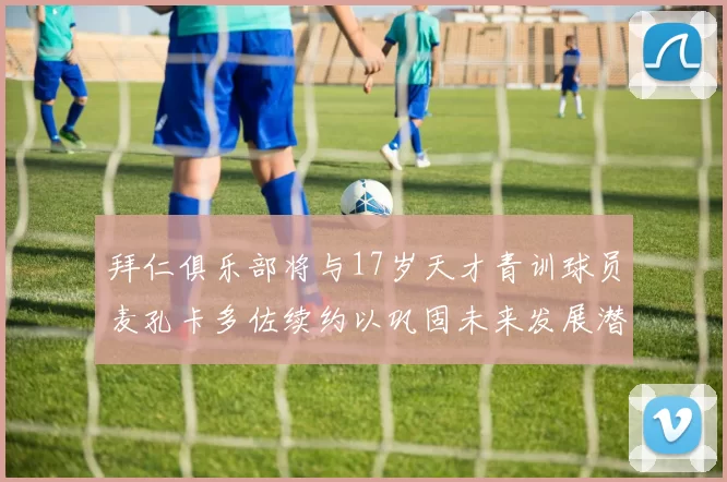 拜仁俱乐部将与17岁天才青训球员麦孔卡多佐续约以巩固未来发展潜力