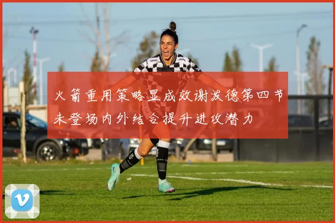 火箭重用策略显成效谢泼德第四节未登场内外结合提升进攻潜力