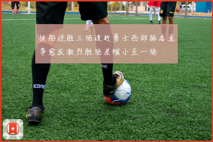 快船连胜三场追赶勇士西部排名竞争愈发激烈胜场差缩小至一场