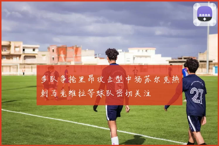 多队争抢里昂攻击型中场苏尔克热刺马竞维拉等球队密切关注