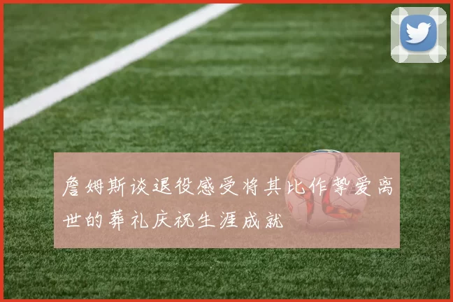 詹姆斯谈退役感受将其比作挚爱离世的葬礼庆祝生涯成就