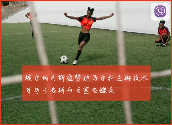 埃尔纳内斯盛赞迪马尔科左脚技术可与卡洛斯和马塞洛媲美