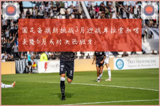 国足备战新挑战3月迎战库拉索和喀麦隆6月或对决西班牙