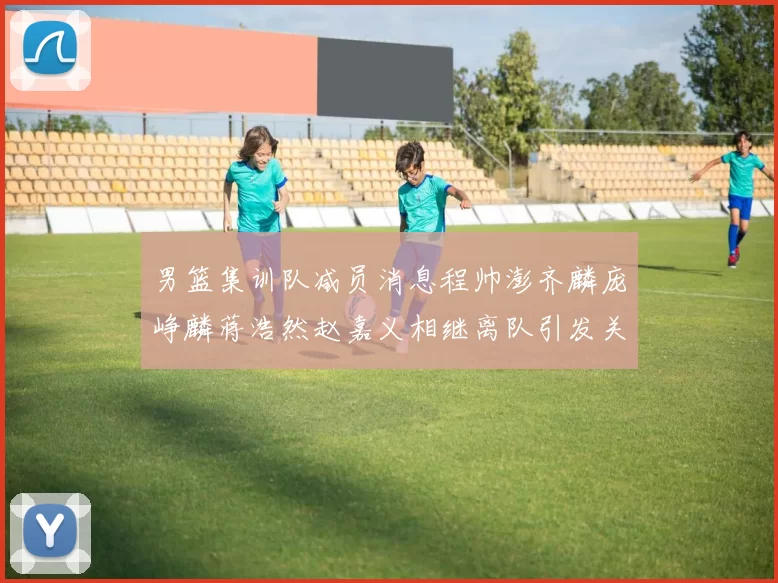 男篮集训队减员消息程帅澎齐麟庞峥麟蒋浩然赵嘉义相继离队引发关注